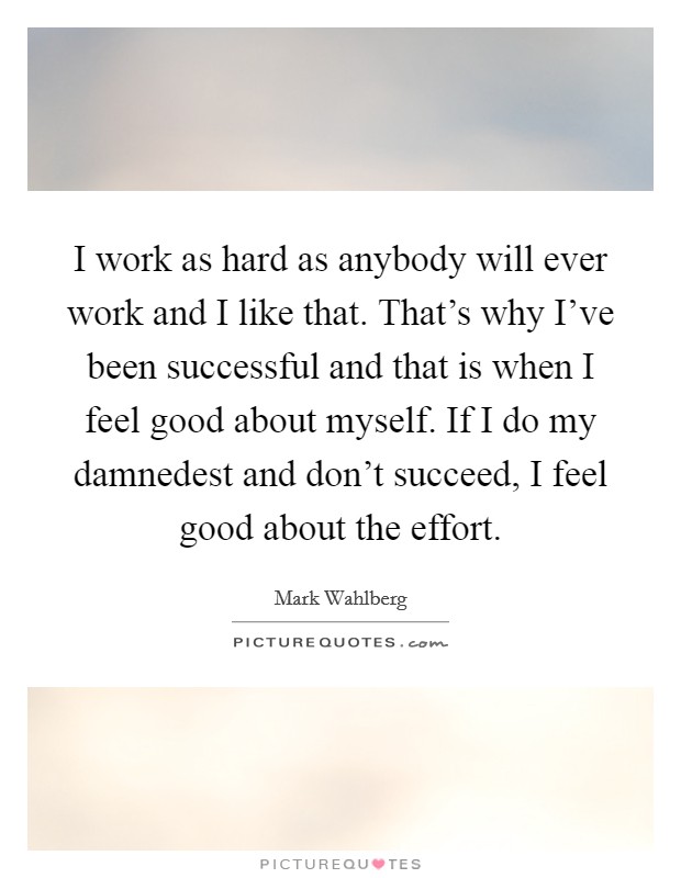 I work as hard as anybody will ever work and I like that. That's why I've been successful and that is when I feel good about myself. If I do my damnedest and don't succeed, I feel good about the effort Picture Quote #1