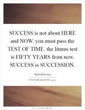SUCCESS is not about HERE and NOW. you must pass the TEST OF TIME. the litmus test is FIFTY YEARS from now. SUCCESS is SUCCESSION Picture Quote #1