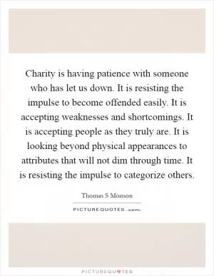 Charity is having patience with someone who has let us down. It is resisting the impulse to become offended easily. It is accepting weaknesses and shortcomings. It is accepting people as they truly are. It is looking beyond physical appearances to attributes that will not dim through time. It is resisting the impulse to categorize others Picture Quote #1