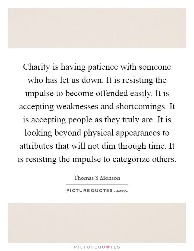 Charity is having patience with someone who has let us down. It is resisting the impulse to become offended easily. It is accepting weaknesses and shortcomings. It is accepting people as they truly are. It is looking beyond physical appearances to attributes that will not dim through time. It is resisting the impulse to categorize others Picture Quote #1