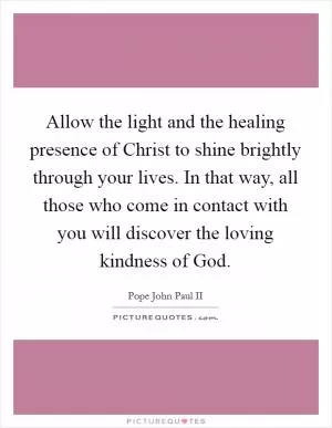 Allow the light and the healing presence of Christ to shine brightly through your lives. In that way, all those who come in contact with you will discover the loving kindness of God Picture Quote #1