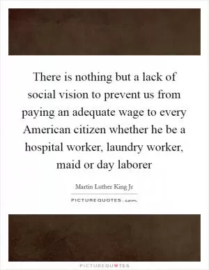 There is nothing but a lack of social vision to prevent us from paying an adequate wage to every American citizen whether he be a hospital worker, laundry worker, maid or day laborer Picture Quote #1
