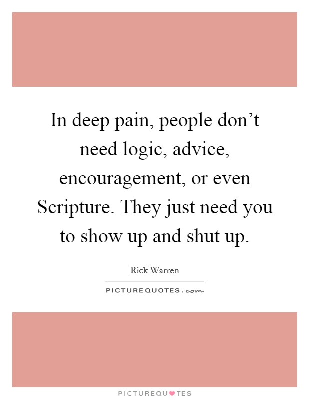 In deep pain, people don't need logic, advice, encouragement, or even Scripture. They just need you to show up and shut up Picture Quote #1
