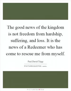 The good news of the kingdom is not freedom from hardship, suffering, and loss. It is the news of a Redeemer who has come to rescue me from myself Picture Quote #1