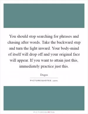 You should stop searching for phrases and chasing after words. Take the backward step and turn the light inward. Your body-mind of itself will drop off and your original face will appear. If you want to attain just this, immediately practice just this Picture Quote #1