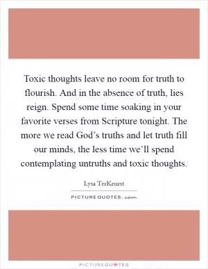 Toxic thoughts leave no room for truth to flourish. And in the absence of truth, lies reign. Spend some time soaking in your favorite verses from Scripture tonight. The more we read God’s truths and let truth fill our minds, the less time we’ll spend contemplating untruths and toxic thoughts Picture Quote #1