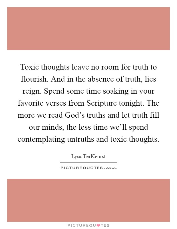 Toxic thoughts leave no room for truth to flourish. And in the absence of truth, lies reign. Spend some time soaking in your favorite verses from Scripture tonight. The more we read God's truths and let truth fill our minds, the less time we'll spend contemplating untruths and toxic thoughts Picture Quote #1