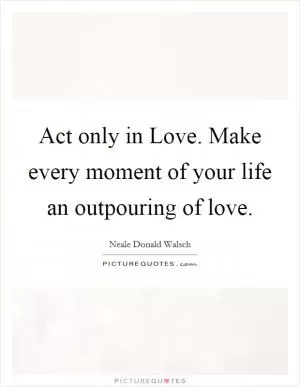 Act only in Love. Make every moment of your life an outpouring of love Picture Quote #1