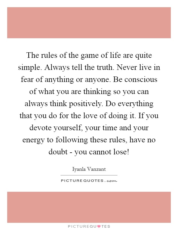 The rules of the game of life are quite simple. Always tell the truth. Never live in fear of anything or anyone. Be conscious of what you are thinking so you can always think positively. Do everything that you do for the love of doing it. If you devote yourself, your time and your energy to following these rules, have no doubt - you cannot lose! Picture Quote #1