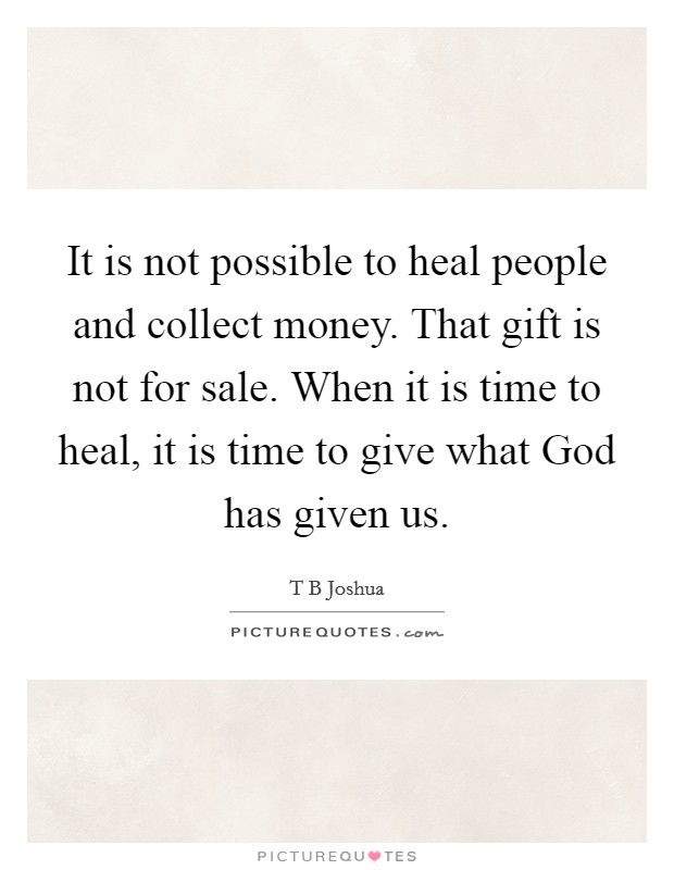 It is not possible to heal people and collect money. That gift is not for sale. When it is time to heal, it is time to give what God has given us Picture Quote #1