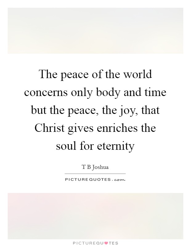 The peace of the world concerns only body and time but the peace, the joy, that Christ gives enriches the soul for eternity Picture Quote #1
