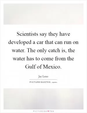 Scientists say they have developed a car that can run on water. The only catch is, the water has to come from the Gulf of Mexico Picture Quote #1