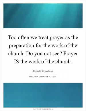 Too often we treat prayer as the preparation for the work of the church. Do you not see? Prayer IS the work of the church Picture Quote #1
