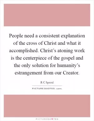 People need a consistent explanation of the cross of Christ and what it accomplished. Christ’s atoning work is the centerpiece of the gospel and the only solution for humanity’s estrangement from our Creator Picture Quote #1