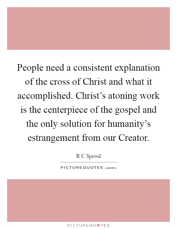 People need a consistent explanation of the cross of Christ and what it accomplished. Christ's atoning work is the centerpiece of the gospel and the only solution for humanity's estrangement from our Creator Picture Quote #1