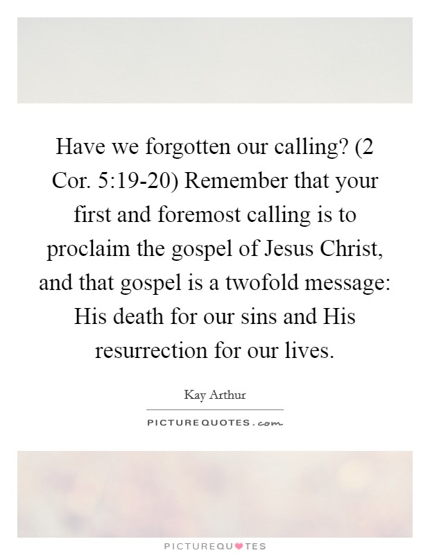 Have we forgotten our calling? (2 Cor. 5:19-20) Remember that your first and foremost calling is to proclaim the gospel of Jesus Christ, and that gospel is a twofold message: His death for our sins and His resurrection for our lives Picture Quote #1
