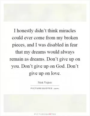 I honestly didn’t think miracles could ever come from my broken pieces, and I was disabled in fear that my dreams would always remain as dreams. Don’t give up on you. Don’t give up on God. Don’t give up on love Picture Quote #1