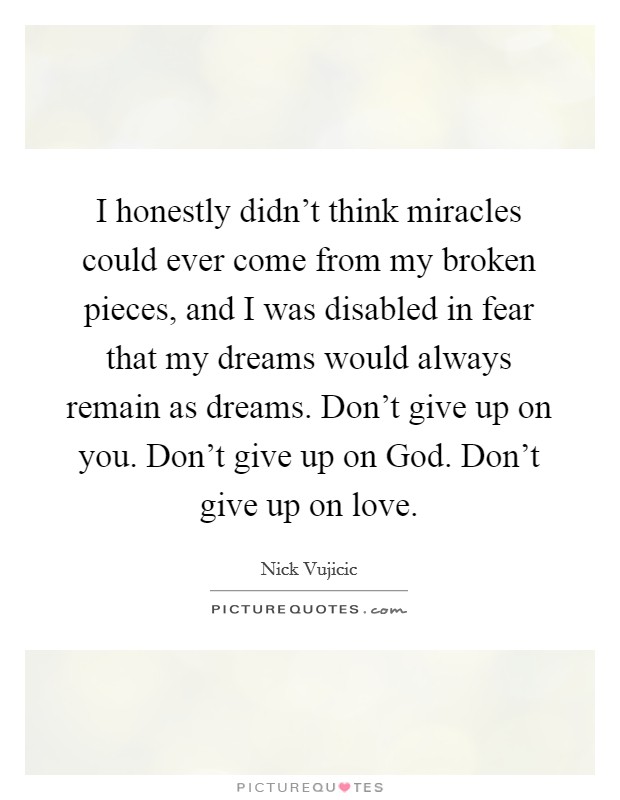 I honestly didn't think miracles could ever come from my broken pieces, and I was disabled in fear that my dreams would always remain as dreams. Don't give up on you. Don't give up on God. Don't give up on love Picture Quote #1