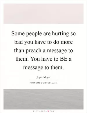 Some people are hurting so bad you have to do more than preach a message to them. You have to BE a message to them Picture Quote #1