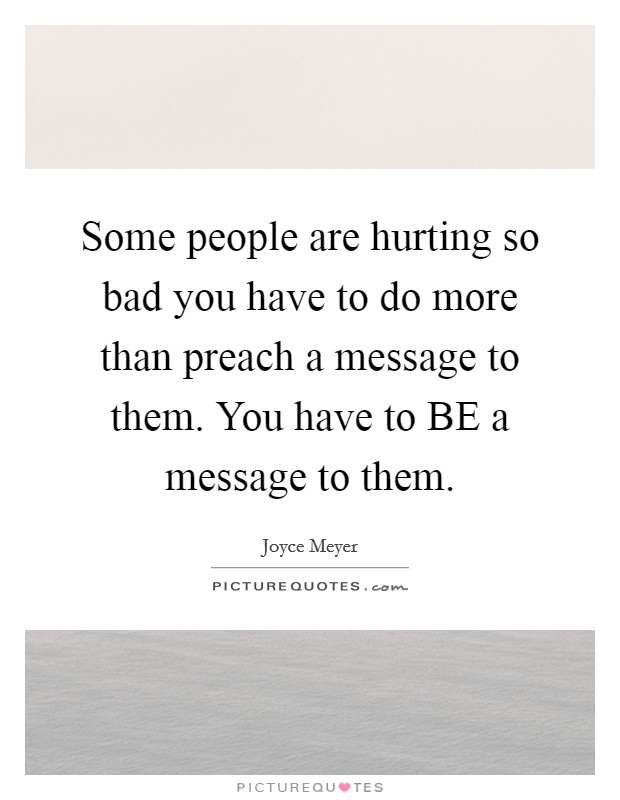 Some people are hurting so bad you have to do more than preach a message to them. You have to BE a message to them Picture Quote #1
