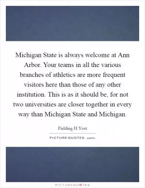 Michigan State is always welcome at Ann Arbor. Your teams in all the various branches of athletics are more frequent visitors here than those of any other institution. This is as it should be, for not two universities are closer together in every way than Michigan State and Michigan Picture Quote #1