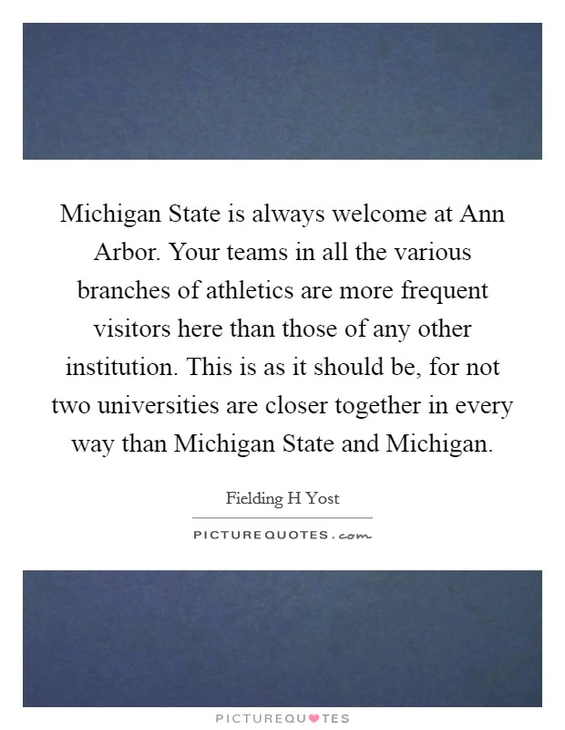 Michigan State is always welcome at Ann Arbor. Your teams in all the various branches of athletics are more frequent visitors here than those of any other institution. This is as it should be, for not two universities are closer together in every way than Michigan State and Michigan Picture Quote #1