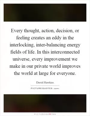 Every thought, action, decision, or feeling creates an eddy in the interlocking, inter-balancing energy fields of life. In this interconnected universe, every improvement we make in our private world improves the world at large for everyone Picture Quote #1