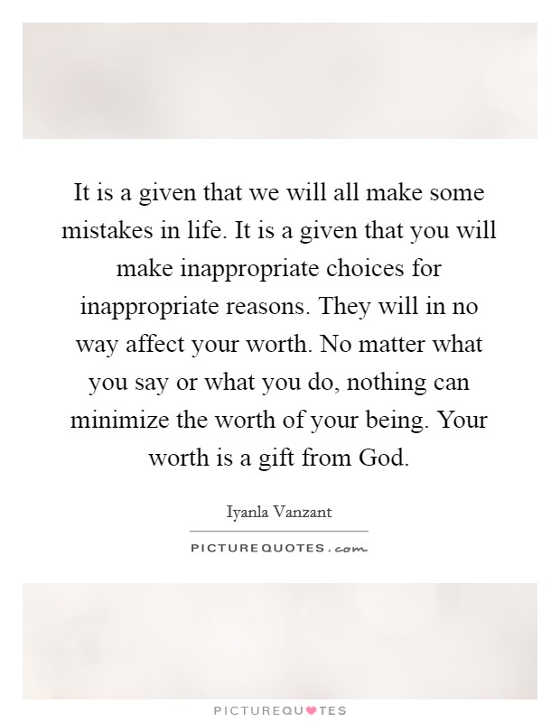 It is a given that we will all make some mistakes in life. It is a given that you will make inappropriate choices for inappropriate reasons. They will in no way affect your worth. No matter what you say or what you do, nothing can minimize the worth of your being. Your worth is a gift from God Picture Quote #1