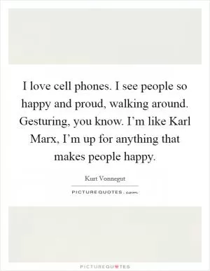 I love cell phones. I see people so happy and proud, walking around. Gesturing, you know. I’m like Karl Marx, I’m up for anything that makes people happy Picture Quote #1