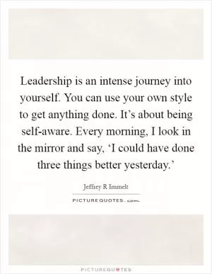 Leadership is an intense journey into yourself. You can use your own style to get anything done. It’s about being self-aware. Every morning, I look in the mirror and say, ‘I could have done three things better yesterday.’ Picture Quote #1