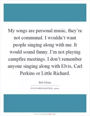 My songs are personal music, they’re not communal. I wouldn’t want people singing along with me. It would sound funny. I’m not playing campfire meetings. I don’t remember anyone singing along with Elvis, Carl Perkins or Little Richard Picture Quote #1