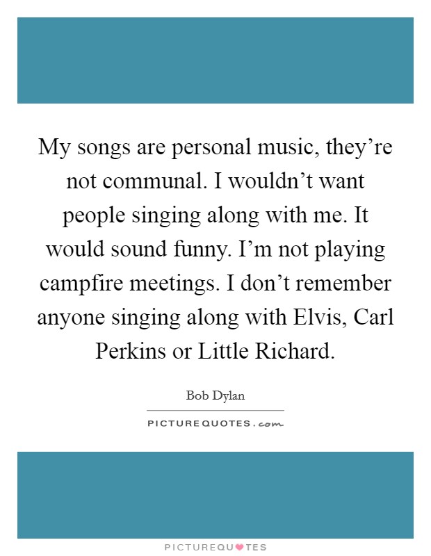My songs are personal music, they're not communal. I wouldn't want people singing along with me. It would sound funny. I'm not playing campfire meetings. I don't remember anyone singing along with Elvis, Carl Perkins or Little Richard Picture Quote #1