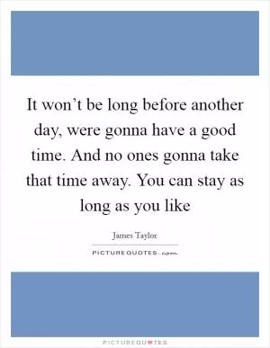 It won’t be long before another day, were gonna have a good time. And no ones gonna take that time away. You can stay as long as you like Picture Quote #1