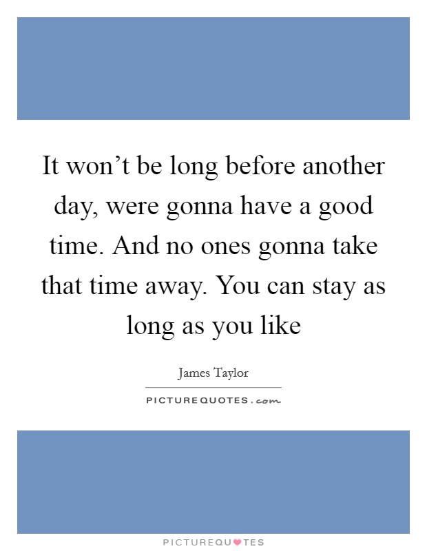 It won't be long before another day, were gonna have a good time. And no ones gonna take that time away. You can stay as long as you like Picture Quote #1