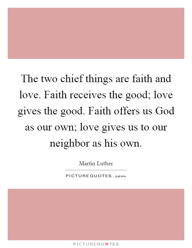 The two chief things are faith and love. Faith receives the good; love gives the good. Faith offers us God as our own; love gives us to our neighbor as his own Picture Quote #1