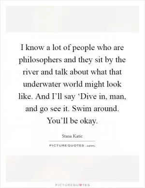 I know a lot of people who are philosophers and they sit by the river and talk about what that underwater world might look like. And I’ll say ‘Dive in, man, and go see it. Swim around. You’ll be okay Picture Quote #1
