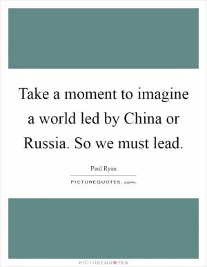 Take a moment to imagine a world led by China or Russia. So we must lead Picture Quote #1