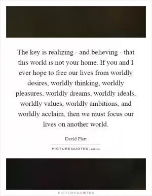The key is realizing - and believing - that this world is not your home. If you and I ever hope to free our lives from worldly desires, worldly thinking, worldly pleasures, worldly dreams, worldly ideals, worldly values, worldly ambitions, and worldly acclaim, then we must focus our lives on another world Picture Quote #1