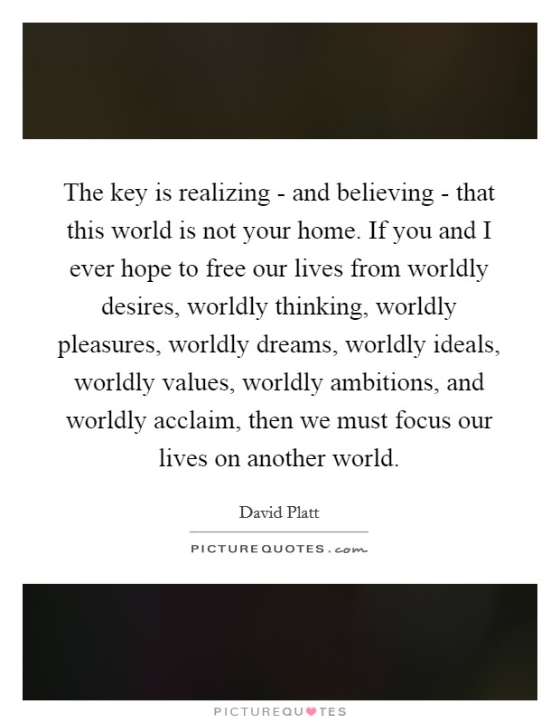 The key is realizing - and believing - that this world is not your home. If you and I ever hope to free our lives from worldly desires, worldly thinking, worldly pleasures, worldly dreams, worldly ideals, worldly values, worldly ambitions, and worldly acclaim, then we must focus our lives on another world Picture Quote #1