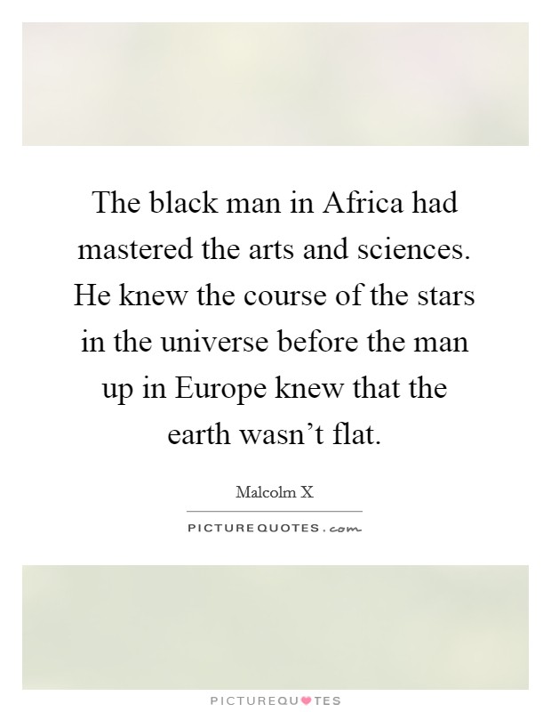 The black man in Africa had mastered the arts and sciences. He knew the course of the stars in the universe before the man up in Europe knew that the earth wasn't flat Picture Quote #1