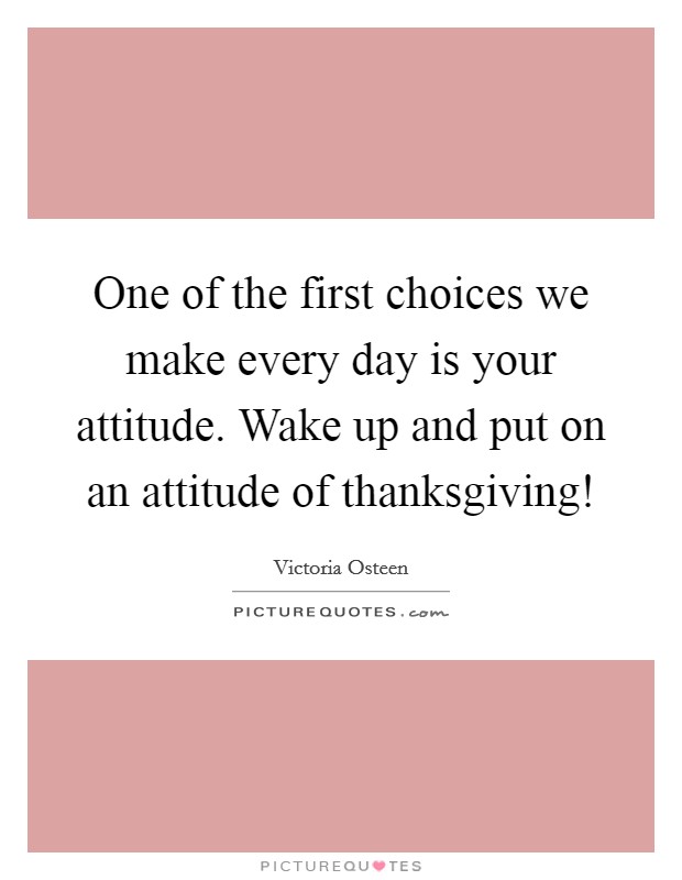 One of the first choices we make every day is your attitude. Wake up and put on an attitude of thanksgiving! Picture Quote #1