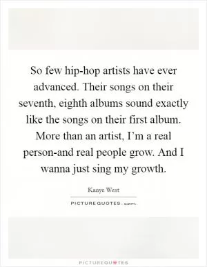 So few hip-hop artists have ever advanced. Their songs on their seventh, eighth albums sound exactly like the songs on their first album. More than an artist, I’m a real person-and real people grow. And I wanna just sing my growth Picture Quote #1