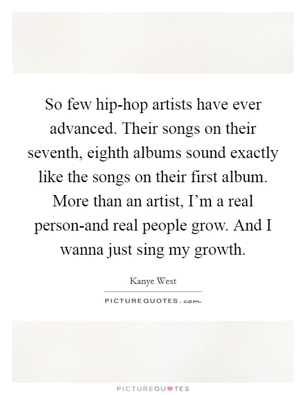 So few hip-hop artists have ever advanced. Their songs on their seventh, eighth albums sound exactly like the songs on their first album. More than an artist, I'm a real person-and real people grow. And I wanna just sing my growth Picture Quote #1