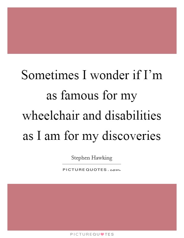 Sometimes I wonder if I'm as famous for my wheelchair and disabilities as I am for my discoveries Picture Quote #1