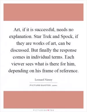Art, if it is successful, needs no explanation. Star Trek and Spock, if they are works of art, can be discussed. But finally the response comes in individual terms. Each viewer sees what is there for him, depending on his frame of reference Picture Quote #1