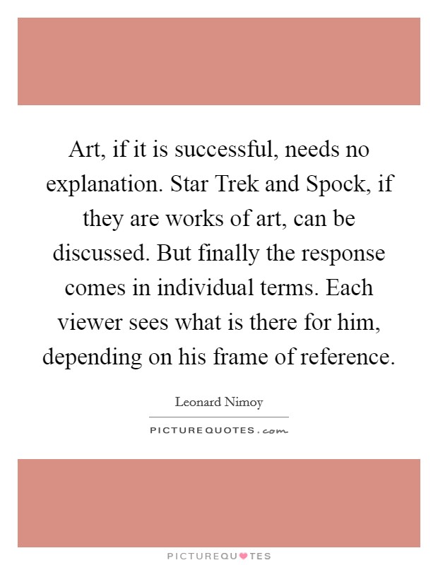 Art, if it is successful, needs no explanation. Star Trek and Spock, if they are works of art, can be discussed. But finally the response comes in individual terms. Each viewer sees what is there for him, depending on his frame of reference Picture Quote #1