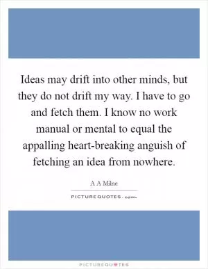 Ideas may drift into other minds, but they do not drift my way. I have to go and fetch them. I know no work manual or mental to equal the appalling heart-breaking anguish of fetching an idea from nowhere Picture Quote #1
