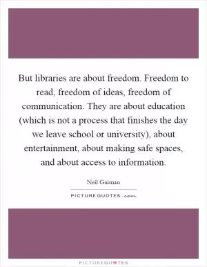 But libraries are about freedom. Freedom to read, freedom of ideas, freedom of communication. They are about education (which is not a process that finishes the day we leave school or university), about entertainment, about making safe spaces, and about access to information Picture Quote #1