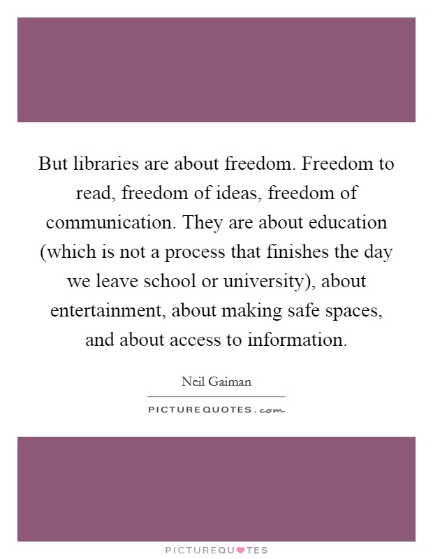 But libraries are about freedom. Freedom to read, freedom of ideas, freedom of communication. They are about education (which is not a process that finishes the day we leave school or university), about entertainment, about making safe spaces, and about access to information Picture Quote #1