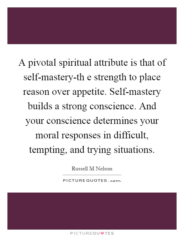 A pivotal spiritual attribute is that of self-mastery-th e strength to place reason over appetite. Self-mastery builds a strong conscience. And your conscience determines your moral responses in difficult, tempting, and trying situations Picture Quote #1
